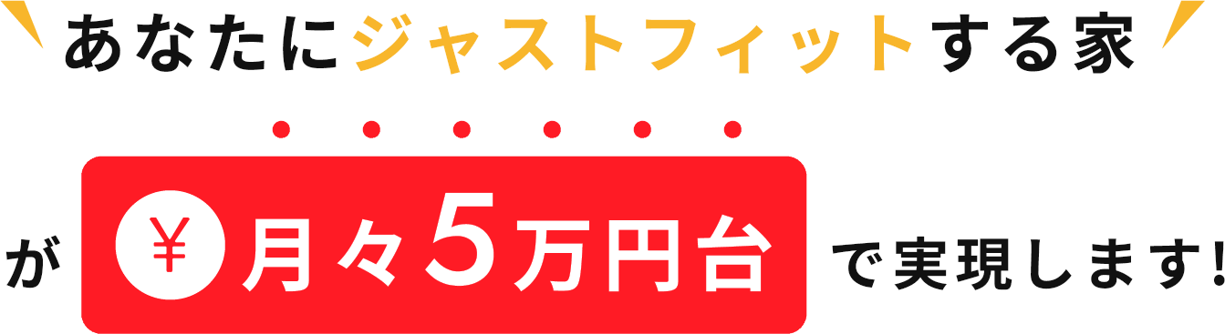 あなたにジャストフィットする家が月々5万円台で実現します